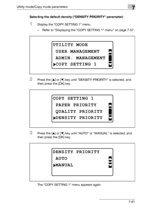 Page 265Utility mode/Copy mode parameters7
bizhub 163/211 7-61Selecting the default density (DENSITY PRIORITY parameter)
1Display the COPY SETTING 1 menu.
– Refer to Displaying the COPY SETTING 1 menu on page 7-57.
2Press the [+] or [,] key until DENSITY PRIORITY is selected, and 
then press the [OK] key.
3Press the [+] or [,] key until AUTO or MANUAL is selected, and 
then press the [OK] key.
The COPY SETTING 1 menu appears again.
UTILITY MODE
ADMIN. MANAGEMENT
USER MANAGEMENT
COPY SETTING 1
COPY SETTING 1...