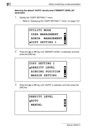 Page 2667Utility mode/Copy mode parameters
7-62 bizhub 163/211Selecting the default AUTO density level (DENSITY LEVEL (A) 
parameter)
1Display the COPY SETTING 1 menu.
– Refer to Displaying the COPY SETTING 1 menu on page 7-57.
2Press the [+] or [,] key until DENSITY LEVEL is selected, and then 
press the [OK] key.
3Press the [+] or [,] key until AUTO is selected, and then press the 
[OK] key.
UTILITY MODE
ADMIN. MANAGEMENT
USER MANAGEMENT
COPY SETTING 1
COPY SETTING 1
BINDING POSITION
DENSITY LEVEL
MARGIN...