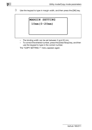 Page 2727Utility mode/Copy mode parameters
7-68 bizhub 163/211
3Use the keypad to type in margin width, and then press the [OK] key.
– The binding width can be set between 0 and 20 mm.
– To correct the entered number, press the [Clear/Stop] key, and then 
use the keypad to type in the correct number.
The COPY SETTING 1 menu appears again.
MARGIN SETTING
10mm(0-20mm)
Downloaded From ManualsPrinter.com Manuals 