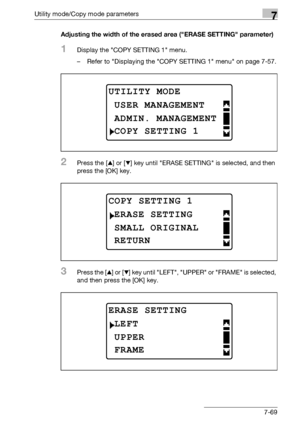 Page 273Utility mode/Copy mode parameters7
bizhub 163/211 7-69Adjusting the width of the erased area (ERASE SETTING parameter)
1Display the COPY SETTING 1 menu.
– Refer to Displaying the COPY SETTING 1 menu on page 7-57.
2Press the [+] or [,] key until ERASE SETTING is selected, and then 
press the [OK] key.
3Press the [+] or [,] key until LEFT, UPPER or FRAME is selected, 
and then press the [OK] key.
UTILITY MODE
ADMIN. MANAGEMENT
USER MANAGEMENT
COPY SETTING 1
COPY SETTING 1
SMALL ORIGINAL
ERASE SETTING...