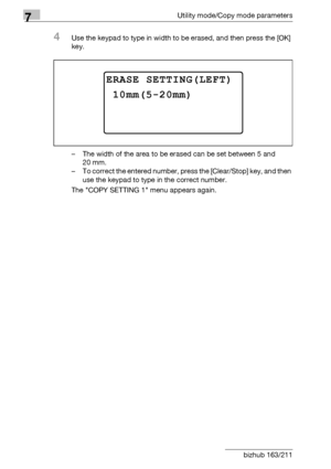 Page 2747Utility mode/Copy mode parameters
7-70 bizhub 163/211
4Use the keypad to type in width to be erased, and then press the [OK] 
key.
– The width of the area to be erased can be set between 5 and 
20 mm.
– To correct the entered number, press the [Clear/Stop] key, and then 
use the keypad to type in the correct number.
The COPY SETTING 1 menu appears again.
ERASE SETTING(LEFT)
10mm(5-20mm)
Downloaded From ManualsPrinter.com Manuals 