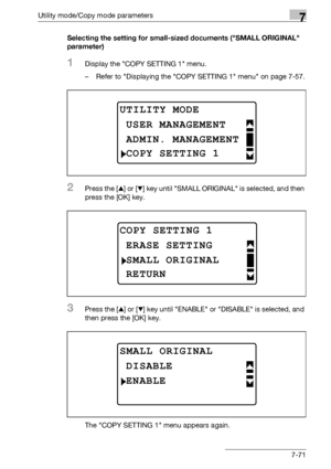 Page 275Utility mode/Copy mode parameters7
bizhub 163/211 7-71Selecting the setting for small-sized documents (SMALL ORIGINAL 
parameter)
1Display the COPY SETTING 1 menu.
– Refer to Displaying the COPY SETTING 1 menu on page 7-57.
2Press the [+] or [,] key until SMALL ORIGINAL is selected, and then 
press the [OK] key.
3Press the [+] or [,] key until ENABLE or DISABLE is selected, and 
then press the [OK] key.
The COPY SETTING 1 menu appears again.
UTILITY MODE
ADMIN. MANAGEMENT
USER MANAGEMENT
COPY SETTING 1...