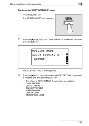 Page 277Utility mode/Copy mode parameters7
bizhub 163/211 7-73Displaying the COPY SETTING 2 menu
1Press the [Utility] key.
The UTILITY MODE menu appears.
2Press the [+] or [,] key until COPY SETTING 2 is selected, and then 
press the [OK] key.
The COPY SETTING 2 menu appears.
3Press the [+] or [,] key until the desired COPY SETTING 2 parameter 
is selected, and then press the [OK] key.
– The following COPY SETTING 1 parameters are available.
COPY PRIORITY
OUTPUT PRIORITY
4IN1 COPY ORDER
MIXED ORIGINAL
DUPLEX...