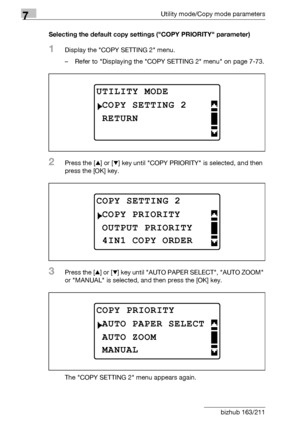 Page 2787Utility mode/Copy mode parameters
7-74 bizhub 163/211Selecting the default copy settings (COPY PRIORITY parameter)
1Display the COPY SETTING 2 menu.
– Refer to Displaying the COPY SETTING 2 menu on page 7-73.
2Press the [+] or [,] key until COPY PRIORITY is selected, and then 
press the [OK] key.
3Press the [+] or [,] key until AUTO PAPER SELECT, AUTO ZOOM 
or MANUAL is selected, and then press the [OK] key.
The COPY SETTING 2 menu appears again.
UTILITY MODE
RETURN
COPY SETTING 2
COPY SETTING 2
OUTPUT...