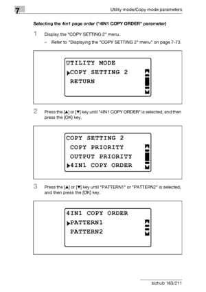 Page 2807Utility mode/Copy mode parameters
7-76 bizhub 163/211Selecting the 4in1 page order (4IN1 COPY ORDER parameter)
1Display the COPY SETTING 2 menu.
– Refer to Displaying the COPY SETTING 2 menu on page 7-73.
2Press the [+] or [,] key until 4IN1 COPY ORDER is selected, and then 
press the [OK] key.
3Press the [+] or [,] key until PATTERN1 or PATTERN2 is selected, 
and then press the [OK] key.
UTILITY MODE
RETURN
COPY SETTING 2
COPY SETTING 2
OUTPUT PRIORITY
COPY PRIORITY
4IN1 COPY ORDER
4IN1 COPY ORDER...