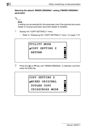 Page 2827Utility mode/Copy mode parameters
7-78 bizhub 163/211Selecting the default MIXED ORIGINAL setting (MIXED ORIGINAL 
parameter)
2
Note 
A setting can be selected for this parameter only if the optional document 
feeder or reverse automatic document feeder is installed.
1Display the COPY SETTING 2 menu.
– Refer to Displaying the COPY SETTING 2 menu on page 7-73.
2Press the [+] or [,] key until MIXED ORIGINAL is selected, and then 
press the [OK] key.
UTILITY MODE
RETURN
COPY SETTING 2
COPY SETTING 2
DUPLEX...