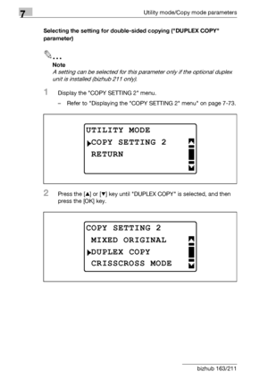 Page 2847Utility mode/Copy mode parameters
7-80 bizhub 163/211Selecting the setting for double-sided copying (DUPLEX COPY 
parameter)
2
Note 
A setting can be selected for this parameter only if the optional duplex 
unit is installed (bizhub 211 only).
1Display the COPY SETTING 2 menu.
– Refer to Displaying the COPY SETTING 2 menu on page 7-73.
2Press the [+] or [,] key until DUPLEX COPY is selected, and then 
press the [OK] key.
UTILITY MODE
RETURN
COPY SETTING 2
COPY SETTING 2
DUPLEX COPY
MIXED ORIGINAL...