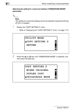 Page 2867Utility mode/Copy mode parameters
7-82 bizhub 163/211Selecting the setting for crisscross feeding (CRISSCROSS MODE 
parameter)
2
Note 
The setting for crisscross feeding cannot be selected if optional shift tray 
SF-501 is installed.
1Display the COPY SETTING 2 menu.
– Refer to Displaying the COPY SETTING 2 menu on page 7-73.
2Press the [+] or [,] key until CRISSCROSS MODE is selected, and 
then press the [OK] key.
UTILITY MODE
RETURN
COPY SETTING 2
COPY SETTING 2
DUPLEX COPY
MIXED ORIGINAL
CRISSCROSS...