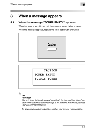 Page 291When a message appears8
bizhub 163/211 8-3
8 When a message appears
8.1 When the message TONER EMPTY appears
When the toner is about to run out, the message shown below appears.
When the message appears, replace the toner bottle with a new one.
2
Reminder 
Use only toner bottles developed specifically for this machine. Use of any 
other toner bottle may cause damage to the machine. For details, contact 
your service representative.
To dispose of used toner bottles, contact your service representative....