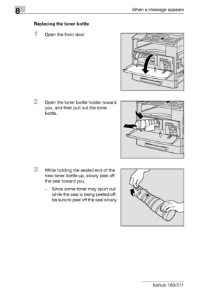 Page 2928When a message appears
8-4 bizhub 163/211Replacing the toner bottle
1Open the front door.
2Open the toner bottle holder toward 
you, and then pull out the toner 
bottle.
3While holding the sealed end of the 
new toner bottle up, slowly peel off 
the seal toward you.
– Since some toner may spurt out 
while the seal is being peeled off, 
be sure to peel off the seal slowly.
Downloaded From ManualsPrinter.com Manuals 