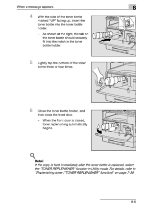 Page 293When a message appears8
bizhub 163/211 8-5
4With the side of the toner bottle 
marked UP facing up, insert the 
toner bottle into the toner bottle 
holder.
– As shown at the right, the tab on 
the toner bottle should securely 
fit into the notch in the toner 
bottle holder.
5Lightly tap the bottom of the toner 
bottle three or four times.
6Close the toner bottle holder, and 
then close the front door.
– When the front door is closed, 
toner replenishing automatically 
begins.
!
Detail 
If the copy is...