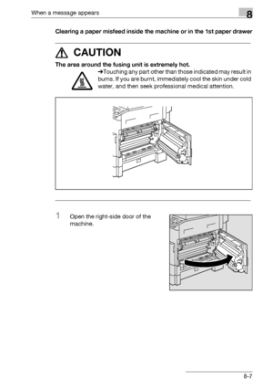 Page 295When a message appears8
bizhub 163/211 8-7Clearing a paper misfeed inside the machine or in the 1st paper drawer
7 CAUTION 
The area around the fusing unit is extremely hot.
%Touching any part other than those indicated may result in 
burns. If you are burnt, immediately cool the skin under cold 
water, and then seek professional medical attention.
1Open the right-side door of the 
machine.
Downloaded From ManualsPrinter.com Manuals 