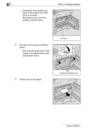 Page 2968When a message appears
8-8 bizhub 163/211– Decreased copy quality may 
result if the surface of the PC 
drum is touched.
Be careful not to touch the 
surface of the PC drum.
2Pull down the fusing unit release 
levers.
– Only hold the green part of the 
fusing unit release levers when 
pulling them down.
3Slowly pull out the paper.
PC drum
fusing unit release lever
Downloaded From ManualsPrinter.com Manuals 