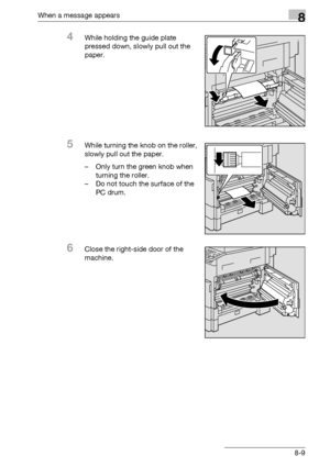 Page 297When a message appears8
bizhub 163/211 8-9
4While holding the guide plate 
pressed down, slowly pull out the 
paper.
5While turning the knob on the roller, 
slowly pull out the paper.
– Only turn the green knob when 
turning the roller.
– Do not touch the surface of the 
PC drum.
6Close the right-side door of the 
machine.
Downloaded From ManualsPrinter.com Manuals 