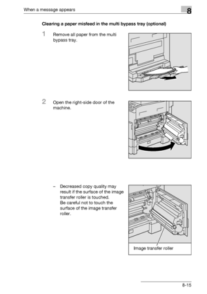 Page 303When a message appears8
bizhub 163/211 8-15Clearing a paper misfeed in the multi bypass tray (optional)
1Remove all paper from the multi 
bypass tray.
2Open the right-side door of the 
machine.
– Decreased copy quality may 
result if the surface of the image 
transfer roller is touched.
Be careful not to touch the 
surface of the image transfer 
roller.
Image transfer roller
Downloaded From ManualsPrinter.com Manuals 