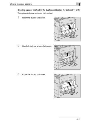 Page 305When a message appears8
bizhub 163/211 8-17Clearing a paper misfeed in the duplex unit (option for bizhub 211 only)
The optional duplex unit must be installed.
1Open the duplex unit cover.
2Carefully pull out any misfed paper.
3Close the duplex unit cover.
Downloaded From ManualsPrinter.com Manuals 