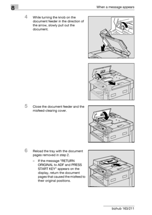 Page 3088When a message appears
8-20 bizhub 163/211
4While turning the knob on the 
document feeder in the direction of 
the arrow, slowly pull out the 
document.
5Close the document feeder and the 
misfeed-clearing cover.
6Reload the tray with the document 
pages removed in step 2.
– If the message RETURN 
ORIGINAL to ADF and PRESS 
START KEY appears on the 
display, return the document 
pages that caused the misfeed to 
their original positions.
Downloaded From ManualsPrinter.com Manuals 