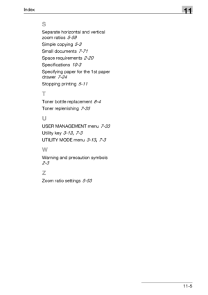 Page 345Index11
bizhub 163/211 11-5
S
Separate horizontal and vertical 
zoom ratios
 5-59
Simple copying 5-3
Small documents 7-71
Space requirements 2-20
Specifications 10-3
Specifying paper for the 1st paper 
drawer
 7-24
Stopping printing 5-11
T
Toner bottle replacement 8-4
Toner replenishing 7-35
U
USER MANAGEMENT menu 7-33
Utility key 3-13, 7-3
UTILITY MODE menu 3-13, 7-3
W
Warning and precaution symbols 
2-3
Z
Zoom ratio settings 5-53
Downloaded From ManualsPrinter.com Manuals 