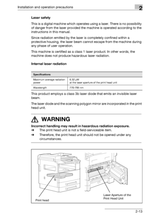 Page 39Installation and operation precautions2
bizhub 163/211 2-13Laser safety
This is a digital machine which operates using a laser. There is no possibility 
of danger from the laser provided the machine is operated according to the 
instructions in this manual.
Since radiation emitted by the laser is completely confined within a 
protective housing, the laser beam cannot escape from the machine during 
any phase of user operation.
This machine is certified as a class 1 laser product. In other words, the...