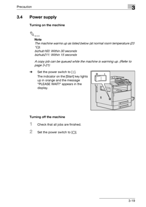 Page 69Precaution3
bizhub 163/211 3-19
3.4 Power supply
Turning on the machine
2
Note 
The machine warms up as listed below (at normal room temperature (23 
°C)).
bizhub163: Within 30 seconds
bizhub211: Within 15 seconds
A copy job can be queued while the machine is warming up. (Refer to 
page 3-21)
%Set the power switch to [n].
The indicator on the [Start] key lights 
up in orange and the message 
PLEASE WAIT! appears in the 
display.
Turning off the machine
1Check that all jobs are finished.
2Set the power...