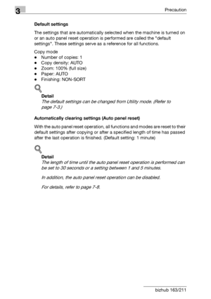 Page 703Precaution
3-20 bizhub 163/211Default settings
The settings that are automatically selected when the machine is turned on 
or an auto panel reset operation is performed are called the default 
settings. These settings serve as a reference for all functions.
Copy mode
-Number of copies: 1
-Copy density: AUTO
-Zoom: 100% (full size)
-Paper: AUTO
-Finishing: NON-SORT
!
Detail 
The default settings can be changed from Utility mode. (Refer to 
page 7-3.)
Automatically clearing settings (Auto panel reset)...