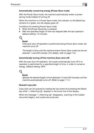 Page 71Precaution3
bizhub 163/211 3-21Automatically conserving energy (Power Save mode)
With the Power Save mode, the machine automatically enters a power-
saving mode instead of turning off.
When the machine is in Power Save mode, the indicator on the [Start] key 
remains lit in green, but the display goes off.
Conditions for entering Power Save mode
-When the [Power Save] key is pressed
-After the specified length of time has elapsed after the last operation 
(default setting: 15 minutes)
!
Detail 
If the...