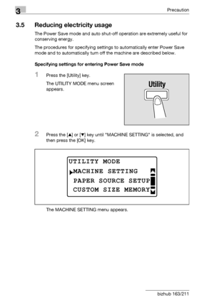 Page 723Precaution
3-22 bizhub 163/211
3.5 Reducing electricity usage
The Power Save mode and auto shut-off operation are extremely useful for 
conserving energy.
The procedures for specifying settings to automatically enter Power Save 
mode and to automatically turn off the machine are described below.
Specifying settings for entering Power Save mode
1Press the [Utility] key.
The UTILITY MODE menu screen 
appears.
2Press the [+] or [,] key until MACHINE SETTING is selected, and 
then press the [OK] key.
The...