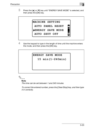 Page 73Precaution3
bizhub 163/211 3-23
3Press the [+] or [,] key until ENERGY SAVE MODE is selected, and 
then press the [OK] key.
4Use the keypad to type in the length of time until the machine enters 
the mode, and then press the [OK] key.
2
Note 
The time can be set between 1 and 240 minutes.
To correct the entered number, press the [Clear/Stop] key, and then type 
it in correctly.
MACHINE SETTING
ENERGY SAVE MODE
AUTO PANEL RESET
AUTO SHUT OFF
ENERGY SAVE MODE
15 min(1-240min)
Downloaded From...