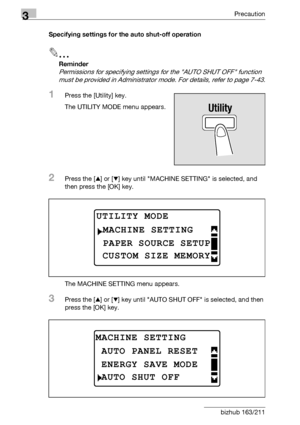 Page 743Precaution
3-24 bizhub 163/211Specifying settings for the auto shut-off operation
2
Reminder 
Permissions for specifying settings for the AUTO SHUT OFF function 
must be provided in Administrator mode. For details, refer to page 7-43.
1Press the [Utility] key.
The UTILITY MODE menu appears.
2Press the [+] or [,] key until MACHINE SETTING is selected, and 
then press the [OK] key.
The MACHINE SETTING menu appears.
3Press the [+] or [,] key until AUTO SHUT OFF is selected, and then 
press the [OK] key....