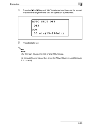 Page 75Precaution3
bizhub 163/211 3-25
4Press the [+] or [,] key until ON is selected, and then use the keypad 
to type in the length of time until the operation is performed.
5Press the [OK] key.
2
Note 
The time can be set between 15 and 240 minutes.
To correct the entered number, press the [Clear/Stop] key, and then type 
it in correctly.
AUTO SHUT OFF
ON
OFF
30 min(15-240min)
Downloaded From ManualsPrinter.com Manuals 