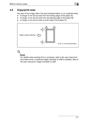 Page 83Before making copies4
bizhub 163/211 4-7
4.2 Copy/print area
Any part of the image within the area indicated below is not copied/printed.
-A margin 4 mm (at full size) from the trailing edge of the paper (A)
-A margin 4 mm (at full size) from the leading edge of the paper (B)
-A margin 4 mm (at full size) on both sides of the paper (C)
!
Detail 
For details when printing from a computer, refer to the user manual for 
the printer driver. If optional image controller IC-206 is installed, refer to 
the user...