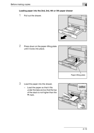 Page 89Before making copies4
bizhub 163/211 4-13Loading paper into the 2nd, 3rd, 4th or 5th paper drawer
1Pull out the drawer.
2Press down on the paper-lifting plate 
until it locks into place.
3Load the paper into the drawer.
– Load the paper so that it fits 
under the tabs and so that the top 
of the stack is not higher than the 
, mark.
Paper-lifting plate
Downloaded From ManualsPrinter.com Manuals 