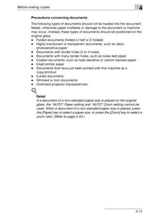 Page 93Before making copies4
bizhub 163/211 4-17Precautions concerning documents
The following types of documents should not be loaded into the document 
feeder, otherwise paper misfeeds or damage to the document or machine 
may occur. Instead, these types of documents should be positioned on the 
original glass.
-Folded documents (folded in half or Z-folded)
-Highly translucent or transparent documents, such as diazo 
photosensitive paper
-Documents with binder holes (2 to 4 holes)
-Documents with many binder...