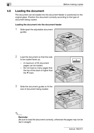 Page 944Before making copies
4-18 bizhub 163/211
4.6 Loading the document
The document can be loaded into the document feeder or positioned on the 
original glass. Position the document correctly according to the type of 
document being copied.
Loading the document into the document feeder
1Slide apart the adjustable document 
guides.
2Load the document so that the side 
to be copied faces up.
– A maximum of 50 document 
pages can be loaded.
– Do not load so many pages that 
the top of the stack is higher than...