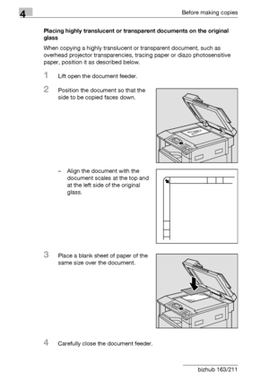 Page 964Before making copies
4-20 bizhub 163/211Placing highly translucent or transparent documents on the original 
glass
When copying a highly translucent or transparent document, such as 
overhead projector transparencies, tracing paper or diazo photosensitive 
paper, position it as described below.
1Lift open the document feeder.
2Position the document so that the 
side to be copied faces down.
– Align the document with the 
document scales at the top and 
at the left side of the original 
glass.
3Place a...