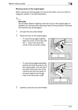 Page 97Before making copies4
bizhub 163/211 4-21Placing a book on the original glass
When copying two facing pages of a bound document, such as a book or 
magazine, position it as described below.
2
Reminder 
Do not place objects weighing more than 3 kg on the original glass. In 
addition, do not press down extremely hard on the document, otherwise 
the machine may be damaged.
1Lift open the document feeder.
2Place the book on the original glass.
– To copy facing pages together, 
align the corner of the book...