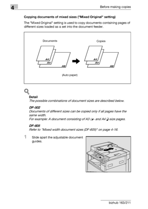 Page 984Before making copies
4-22 bizhub 163/211Copying documents of mixed sizes (Mixed Original setting)
The Mixed Original setting is used to copy documents containing pages of 
different sizes loaded as a set into the document feeder.
!
Detail 
The possible combinations of document sizes are described below.
DF-502
Documents of different sizes can be copied only if all pages have the 
same width.
For example: A document consisting of A3 w- and A4 v-size pages.
DF-605
Refer to Mixed width document sizes...
