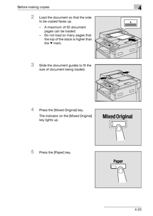 Page 99Before making copies4
bizhub 163/211 4-23
2Load the document so that the side 
to be copied faces up.
– A maximum of 50 document 
pages can be loaded.
– Do not load so many pages that 
the top of the stack is higher than 
the , mark.
3Slide the document guides to fit the 
size of document being loaded.
4Press the [Mixed Original] key.
The indicator on the [Mixed Original] 
key lights up.
5Press the [Paper] key.
Downloaded From ManualsPrinter.com Manuals 