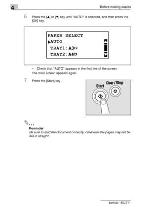 Page 1004Before making copies
4-24 bizhub 163/211
6Press the [+] or [,] key until AUTO is selected, and then press the 
[OK] key.
– Check that AUTO appears in the first line of the screen.
The main screen appears again.
7Press the [Start] key.
2
Reminder 
Be sure to load the document correctly, otherwise the pages may not be 
fed in straight.
PAPER SELECT
TRAY1:
AUTO
TRAY2:
Downloaded From ManualsPrinter.com Manuals 