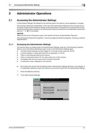 Page 14bizhub 423/363/283/2232-2
2.1 Accessing the Administrator Settings2
2 Administrator Operations
2.1 Accessing the Administrator Settings
In Administrator Settings, the settings for the machine system and network can be registered or changed.
This machine implements authentication of the user of the Administrator Settings function through the Ad-
ministrator Password that verifies the identity as the Administrator of the person who accesses the function. 
During the authentication procedure, the...