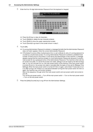 Page 15bizhub 423/363/283/2232-3
2.1 Accessing the Administrator Settings2
3Enter the 8-to-16-digit Administrator Password from the keyboard or keypad.
%Press the [C] key to clear all characters.
%Touch [Delete] to delete the last character entered.
%Touch [Shift] to show the upper case/symbol screen.
%Touch [Cancel] to go back to the screen shown in step 2.
4Touch [OK].
%If a wrong Administrator Password is entered, a message that tells that the Administrator Password 
does not match appears. Enter the correct...