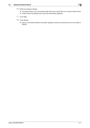 Page 23bizhub 423/363/283/2232-11
2.3 Setting the External Server2
10Make the necessary settings.
%If the Sever Name is yet to be entered, [OK] cannot be touched. Be sure to enter the Sever Name.
%A Sever Name that already exists cannot be redundantly registered.
11Touch [OK].
12Touch [Close].
%If two or more External Servers have been registered, select any desired server and touch [Set as 
Default].
Downloaded From ManualsPrinter.com Manuals 