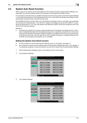 Page 24bizhub 423/363/283/2232-12
2.4 System Auto Reset Function2
2.4 System Auto Reset Function
When access to the machine by the Administrator of the machine through the Administrator Settings is au-
thenticated, the machine enables setting of the operation of the System Auto Reset function.
If no operations are performed for a predetermined period of time during access to the Administrator Settings 
or user mode (during setting of User Authentication) from the control panel, the System Auto Reset function...