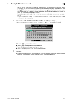 Page 27bizhub 423/363/283/2232-15
2.5 Changing the Administrator Password2
neer; or, turn off, and then turn on, the main power switch of the machine. If the main power switch 
is turned off and on, the access lock state is canceled after the lapse of time set for [Release Time 
Settings]. When the main power switch is turned off, then on again, wait at least 10 seconds to turn 
it on after turning it off. If there is no wait period between turning the main power switch off, then on 
again, the machine may not...