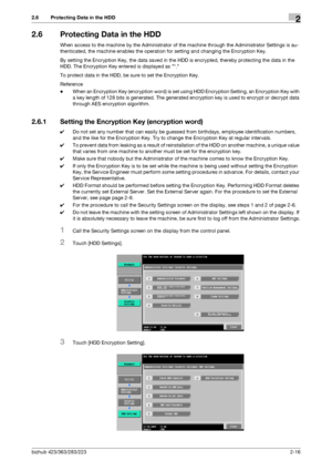 Page 28bizhub 423/363/283/2232-16
2.6 Protecting Data in the HDD2
2.6 Protecting Data in the HDD
When access to the machine by the Administrator of the machine through the Administrator Settings is au-
thenticated, the machine enables the operation for setting and changing the Encryption Key.
By setting the Encryption Key, the data saved in the HDD is encrypted, thereby protecting the data in the 
HDD. The Encryption Key entered is displayed as *.
To protect data in the HDD, be sure to set the Encryption Key....