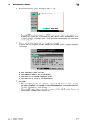 Page 29bizhub 423/363/283/2232-17
2.6 Protecting Data in the HDD2
4A confirmation message appears. Select [Yes] and touch [OK].
%Executing HDD Format erases data in the HDD. It is recommended that important data should be 
saved in a backup medium in advance. Execution of HDD Format will also reset the setting values 
of different functions to the default values. For the functions whose settings are reset to the default 
values, see page 1-8.
5Enter the new 20-digit Encryption Key from the keyboard or keypad....