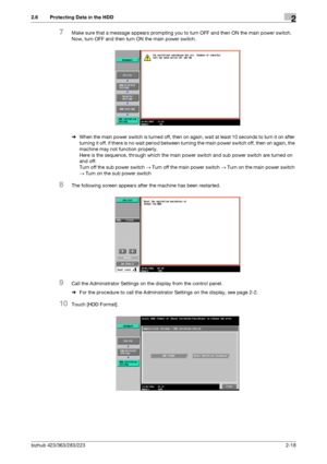 Page 30bizhub 423/363/283/2232-18
2.6 Protecting Data in the HDD2
7Make sure that a message appears prompting you to turn OFF and then ON the main power switch. 
Now, turn OFF and then turn ON the main power switch.
%When the main power switch is turned off, then on again, wait at least 10 seconds to turn it on after 
turning it off. if there is no wait period between turning the main power switch off, then on again, the 
machine may not function properly. 
Here is the sequence, through which the main power...