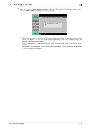 Page 33bizhub 423/363/283/2232-21
2.6 Protecting Data in the HDD2
18Make sure that a message appears prompting you to turn OFF and then ON the main power switch. 
Now, turn OFF and then turn ON the main power switch.
%When the main power switch is turned off, then on again, wait at least 10 seconds to turn it on after 
turning it off. if there is no wait period between turning the main power switch off, then on again, the 
machine may not function properly. 
Here is the sequence, through which the main power...