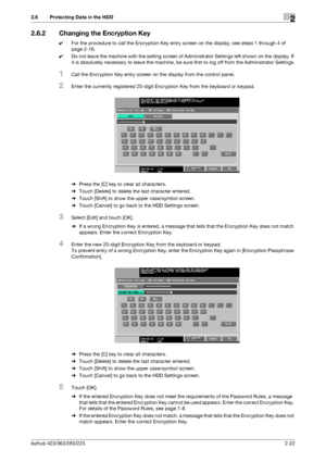 Page 34bizhub 423/363/283/2232-22
2.6 Protecting Data in the HDD2
2.6.2 Changing the Encryption Key
0For the procedure to call the Encryption Key entry screen on the display, see steps 1 through 4 of 
page 2-16.
0Do not leave the machine with the setting screen of Administrator Settings left shown on the display. If 
it is absolutely necessary to leave the machine, be sure first to log off from the Administrator Settings.
1Call the Encryption Key entry screen on the display from the control panel.
2Enter the...