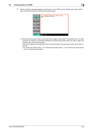 Page 35bizhub 423/363/283/2232-23
2.6 Protecting Data in the HDD2
6Make sure that a message appears prompting you to turn OFF and then ON the main power switch. 
Now, turn OFF and then turn ON the main power switch.
%When the main power switch is turned off, then on again, wait at least 10 seconds to turn it on after 
turning it off. if there is no wait period between turning the main power switch off, then on again, the 
machine may not function properly. 
Here is the sequence, through which the main power...